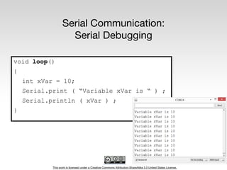 This work is licensed under a Creative Commons Attribution-ShareAlike 3.0 United States License.
Serial Communication:
Serial Debugging
void loop()
{
int xVar = 10;
Serial.print ( “Variable xVar is “ ) ;
Serial.println ( xVar ) ;
}
 