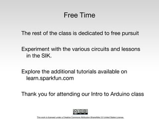 This work is licensed under a Creative Commons Attribution-ShareAlike 3.0 United States License.
Free Time
The rest of the class is dedicated to free pursuit
Experiment with the various circuits and lessons
in the SIK.
Explore the additional tutorials available on
learn.sparkfun.com
Thank you for attending our Intro to Arduino class
 