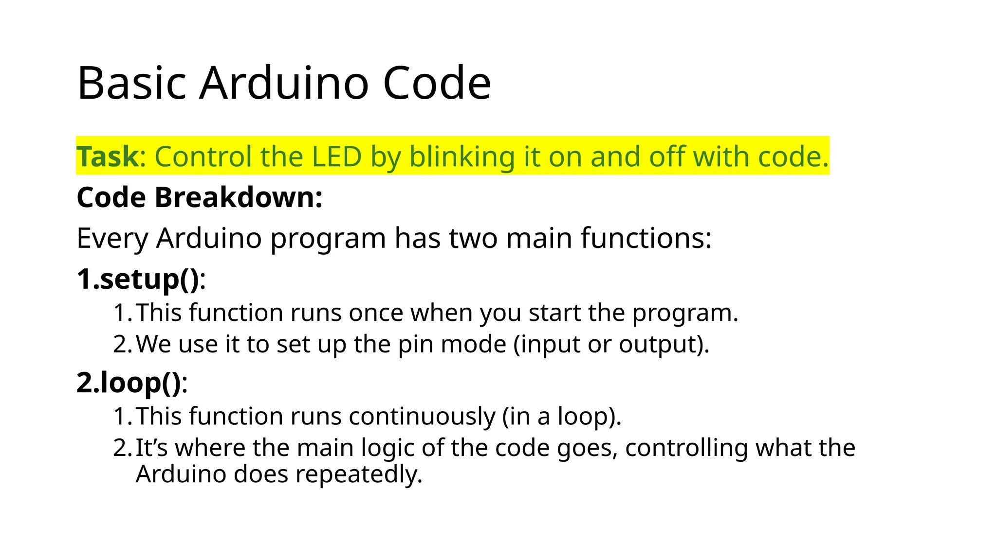 Basic Arduino Code Task: Control the LED by blinking it on and off with code. Code Breakdown: Every Arduino program has two main functions: 1.setup(): 1.This function runs once when you start the program. 2.We use it to set up the pin mode (input or output). 2.loop(): 1.This function runs continuously (in a loop). 2.It’s where the main logic of the code goes, controlling what the Arduino does repeatedly. 