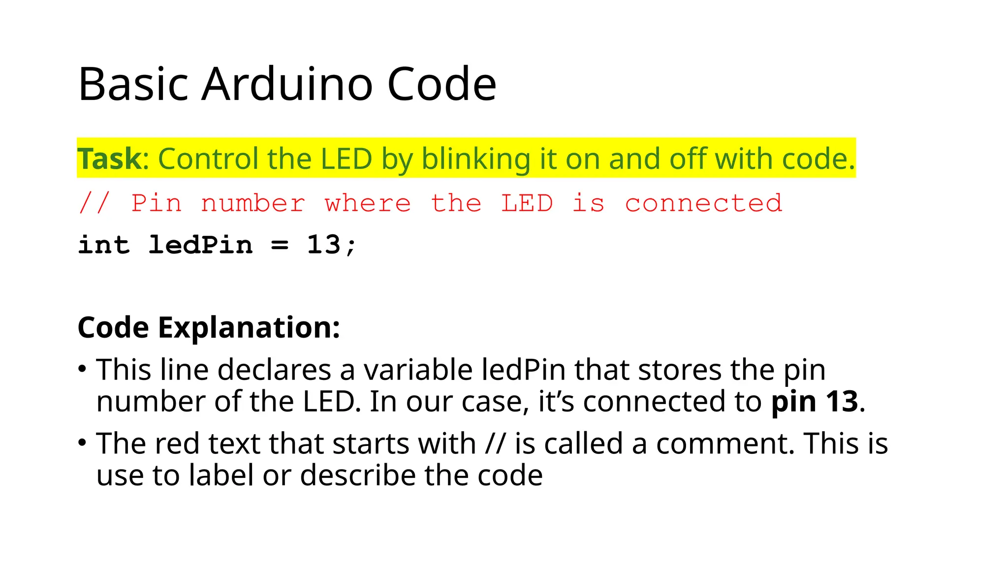 Basic Arduino Code Task: Control the LED by blinking it on and off with code. // Pin number where the LED is connected int ledPin = 13; Code Explanation: • This line declares a variable ledPin that stores the pin number of the LED. In our case, it’s connected to pin 13. • The red text that starts with // is called a comment. This is use to label or describe the code 