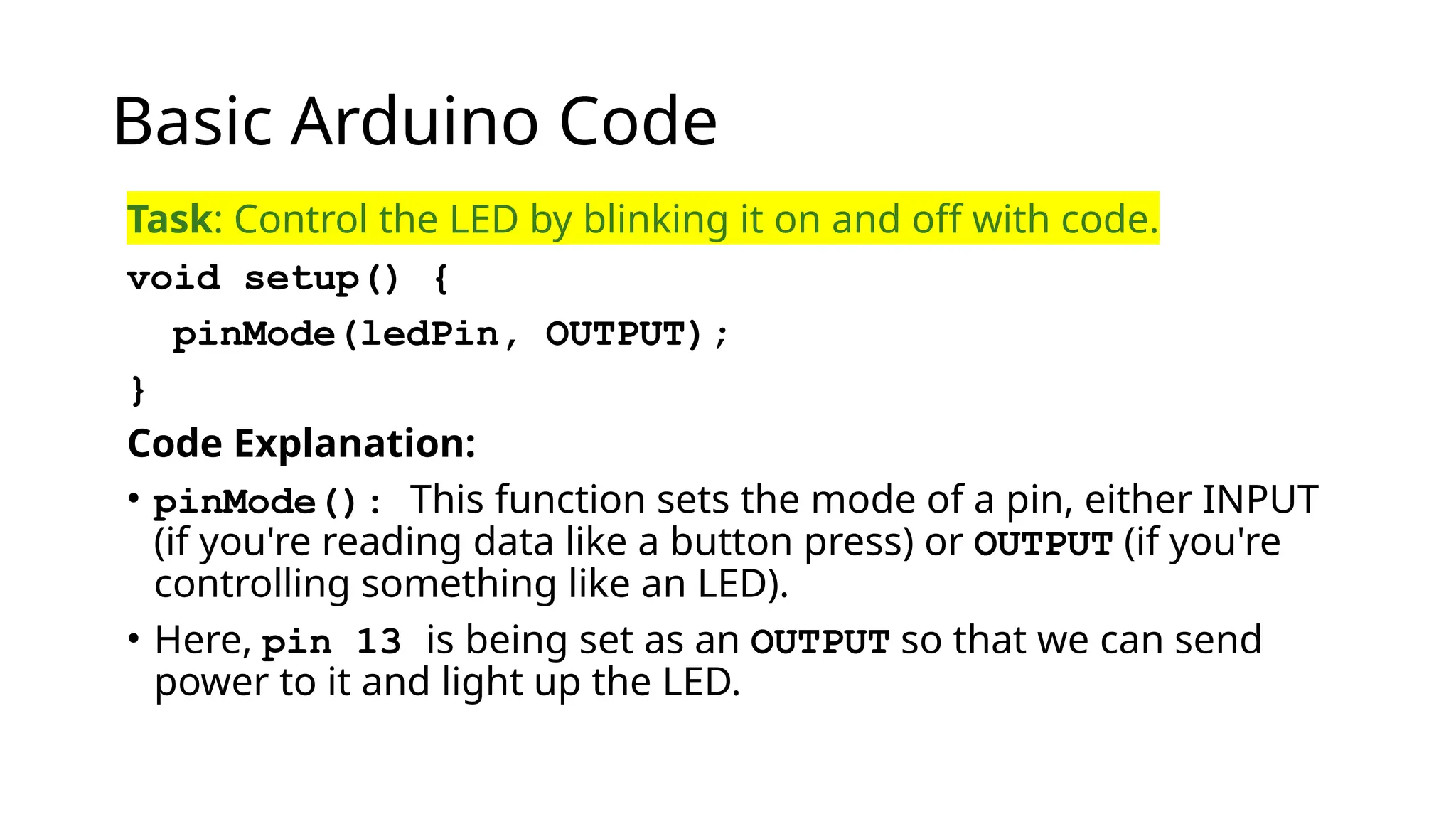 Basic Arduino Code Task: Control the LED by blinking it on and off with code. void setup() { pinMode(ledPin, OUTPUT); } Code Explanation: • pinMode(): This function sets the mode of a pin, either INPUT (if you're reading data like a button press) or OUTPUT (if you're controlling something like an LED). • Here, pin 13 is being set as an OUTPUT so that we can send power to it and light up the LED. 