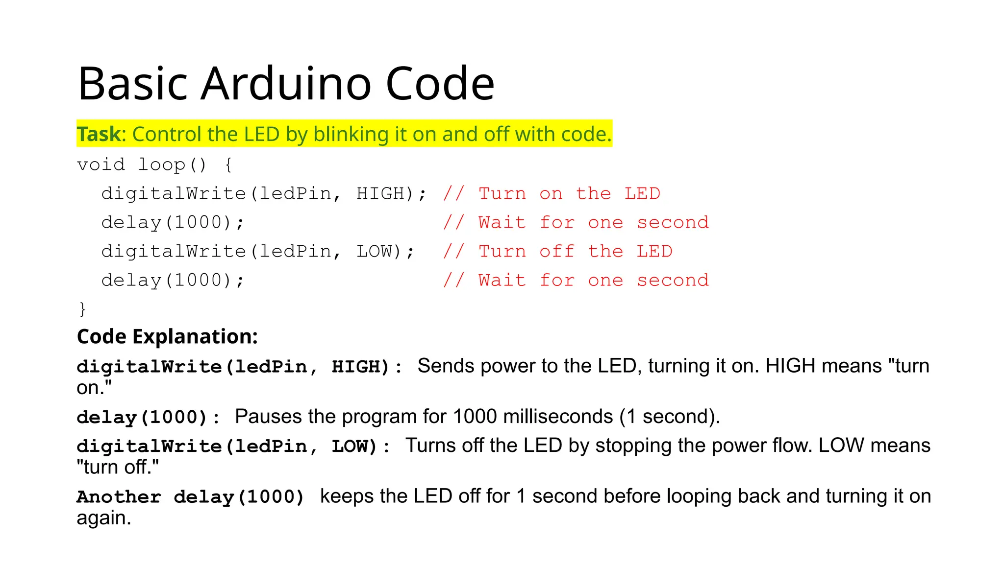 Basic Arduino Code Task: Control the LED by blinking it on and off with code. void loop() { digitalWrite(ledPin, HIGH); // Turn on the LED delay(1000); // Wait for one second digitalWrite(ledPin, LOW); // Turn off the LED delay(1000); // Wait for one second } Code Explanation: digitalWrite(ledPin, HIGH): Sends power to the LED, turning it on. HIGH means "turn on." delay(1000): Pauses the program for 1000 milliseconds (1 second). digitalWrite(ledPin, LOW): Turns off the LED by stopping the power flow. LOW means "turn off." Another delay(1000) keeps the LED off for 1 second before looping back and turning it on again. 
