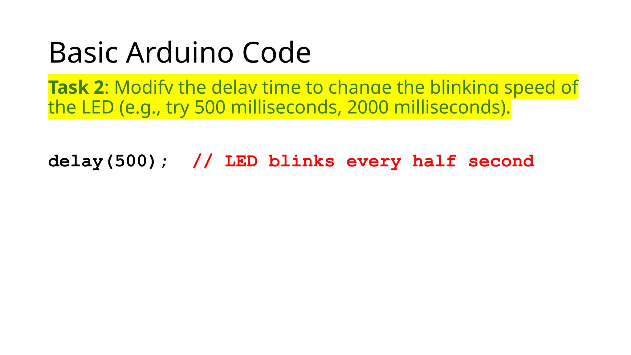 Basic Arduino Code Task 2: Modify the delay time to change the blinking speed of the LED (e.g., try 500 milliseconds, 2000 milliseconds). delay(500); // LED blinks every half second 