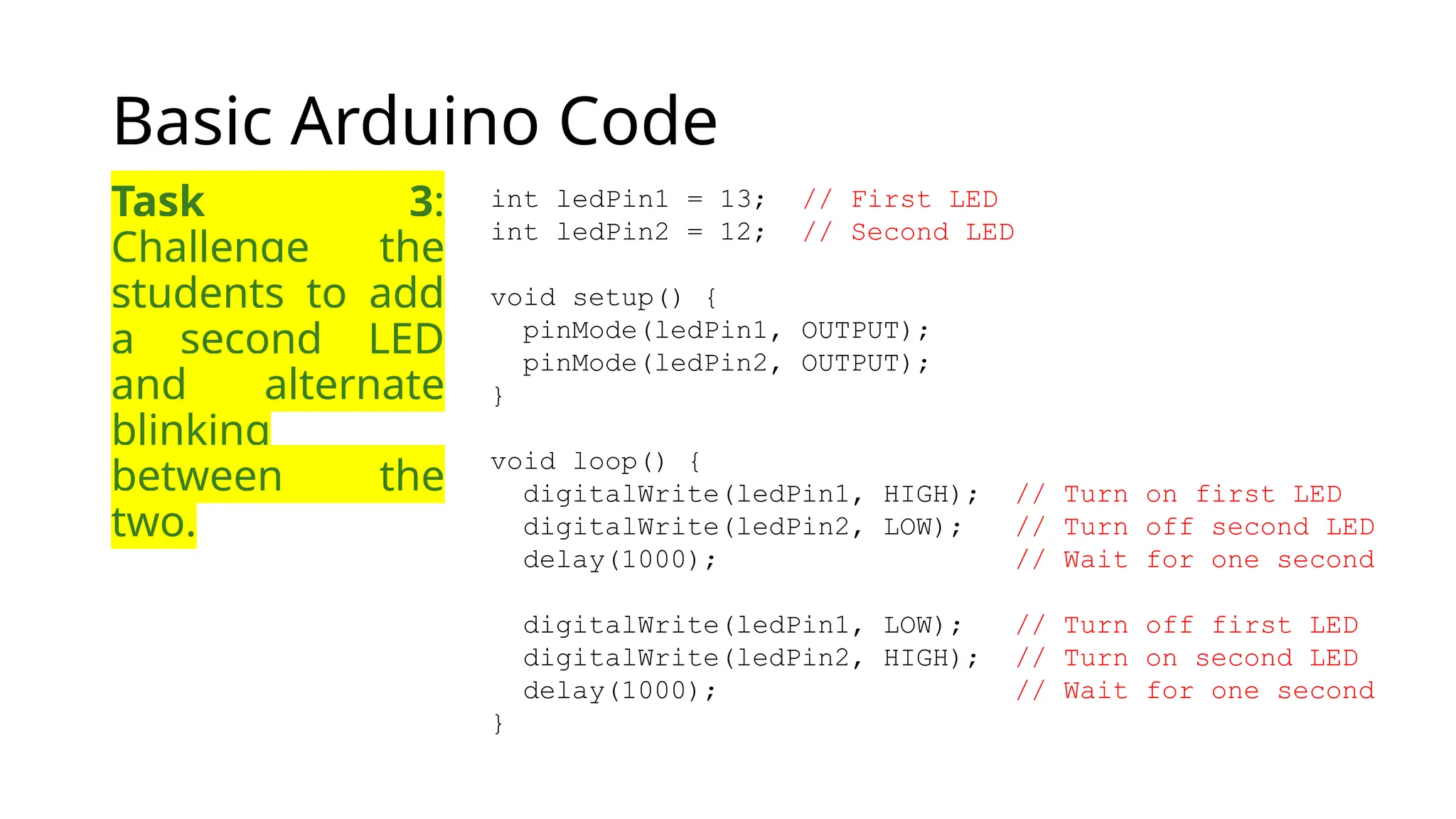 Basic Arduino Code Task 3: Challenge the students to add a second LED and alternate blinking between the two. int ledPin1 = 13; // First LED int ledPin2 = 12; // Second LED void setup() { pinMode(ledPin1, OUTPUT); pinMode(ledPin2, OUTPUT); } void loop() { digitalWrite(ledPin1, HIGH); // Turn on first LED digitalWrite(ledPin2, LOW); // Turn off second LED delay(1000); // Wait for one second digitalWrite(ledPin1, LOW); // Turn off first LED digitalWrite(ledPin2, HIGH); // Turn on second LED delay(1000); // Wait for one second } 