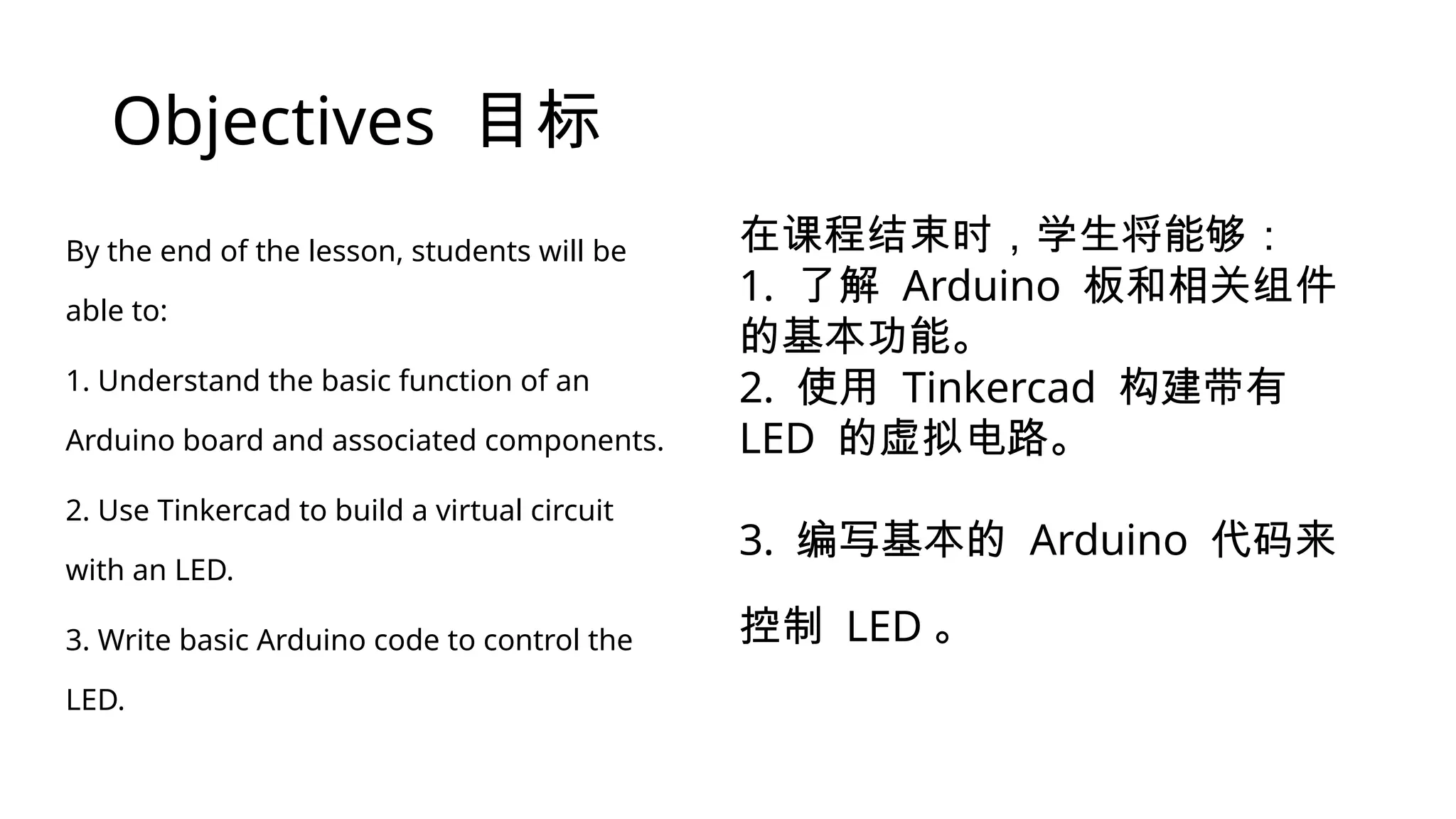 Objectives 目标 By the end of the lesson, students will be able to: 1. Understand the basic function of an Arduino board and associated components. 2. Use Tinkercad to build a virtual circuit with an LED. 3. Write basic Arduino code to control the LED. 在课程结束时，学生将能够： 1. 了解 Arduino 板和相关组件 的基本功能。 2. 使用 Tinkercad 构建带有 LED 的虚拟电路。 3. 编写基本的 Arduino 代码来 控制 LED 。 