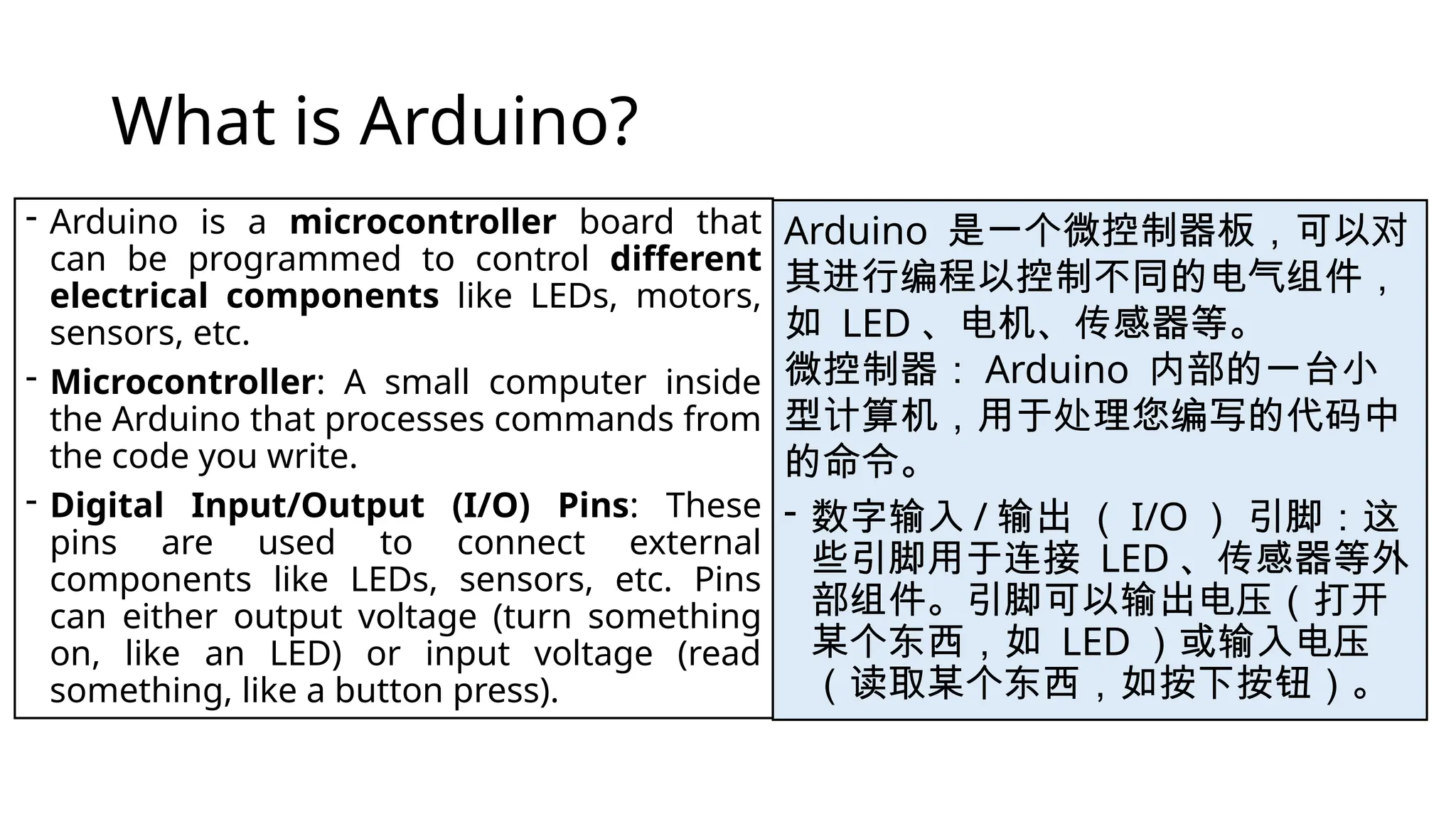 What is Arduino? - Arduino is a microcontroller board that can be programmed to control different electrical components like LEDs, motors, sensors, etc. - Microcontroller: A small computer inside the Arduino that processes commands from the code you write. - Digital Input/Output (I/O) Pins: These pins are used to connect external components like LEDs, sensors, etc. Pins can either output voltage (turn something on, like an LED) or input voltage (read something, like a button press). Arduino 是一个微控制器板，可以对 其进行编程以控制不同的电气组件， 如 LED 、电机、传感器等。 微控制器： Arduino 内部的一台小 型计算机，用于处理您编写的代码中 的命令。 - 数字输入 / 输出 （ I/O ） 引脚：这 些引脚用于连接 LED 、传感器等外 部组件。引脚可以输出电压（打开 某个东西，如 LED ）或输入电压 （读取某个东西，如按下按钮）。 