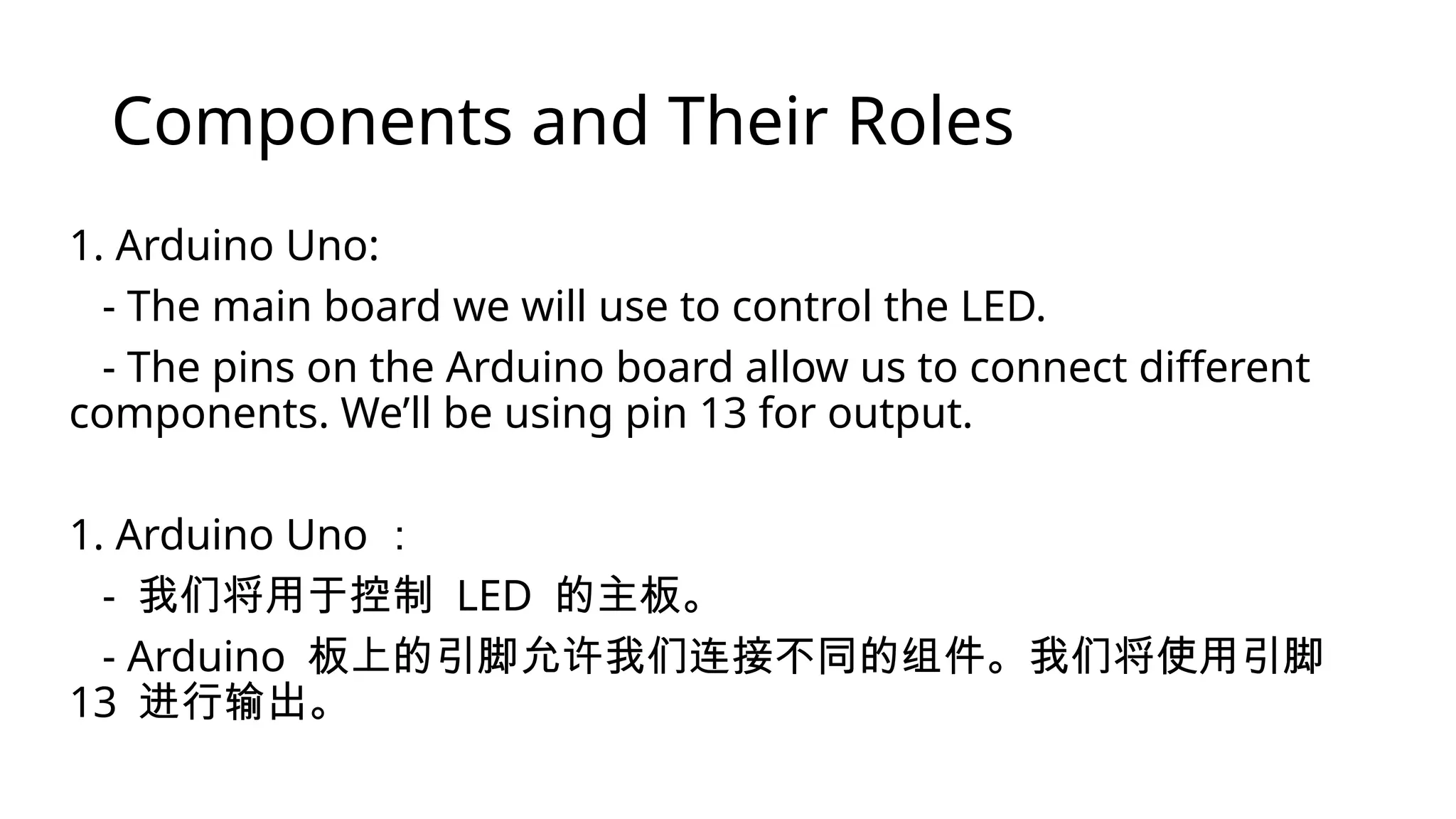 Components and Their Roles 1. Arduino Uno: - The main board we will use to control the LED. - The pins on the Arduino board allow us to connect different components. We’ll be using pin 13 for output. 1. Arduino Uno ： - 我们将用于控制 LED 的主板。 - Arduino 板上的引脚允许我们连接不同的组件。我们将使用引脚 13 进行输出。 