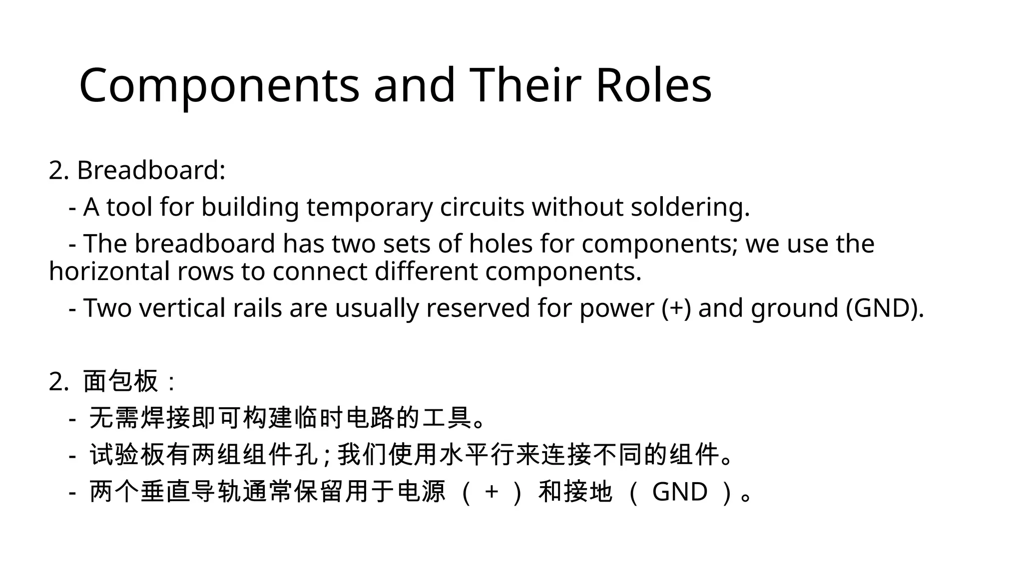 Components and Their Roles 2. Breadboard: - A tool for building temporary circuits without soldering. - The breadboard has two sets of holes for components; we use the horizontal rows to connect different components. - Two vertical rails are usually reserved for power (+) and ground (GND). 2. 面包板： - 无需焊接即可构建临时电路的工具。 - 试验板有两组组件孔 ; 我们使用水平行来连接不同的组件。 - 两个垂直导轨通常保留用于电源 （ + ） 和接地 （ GND ）。 
