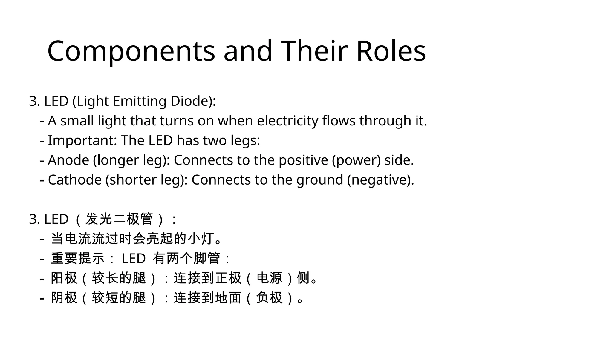 Components and Their Roles 3. LED (Light Emitting Diode): - A small light that turns on when electricity flows through it. - Important: The LED has two legs: - Anode (longer leg): Connects to the positive (power) side. - Cathode (shorter leg): Connects to the ground (negative). 3. LED （发光二极管）： - 当电流流过时会亮起的小灯。 - 重要提示： LED 有两个脚管： - 阳极（较长的腿）：连接到正极（电源）侧。 - 阴极（较短的腿）：连接到地面（负极）。 