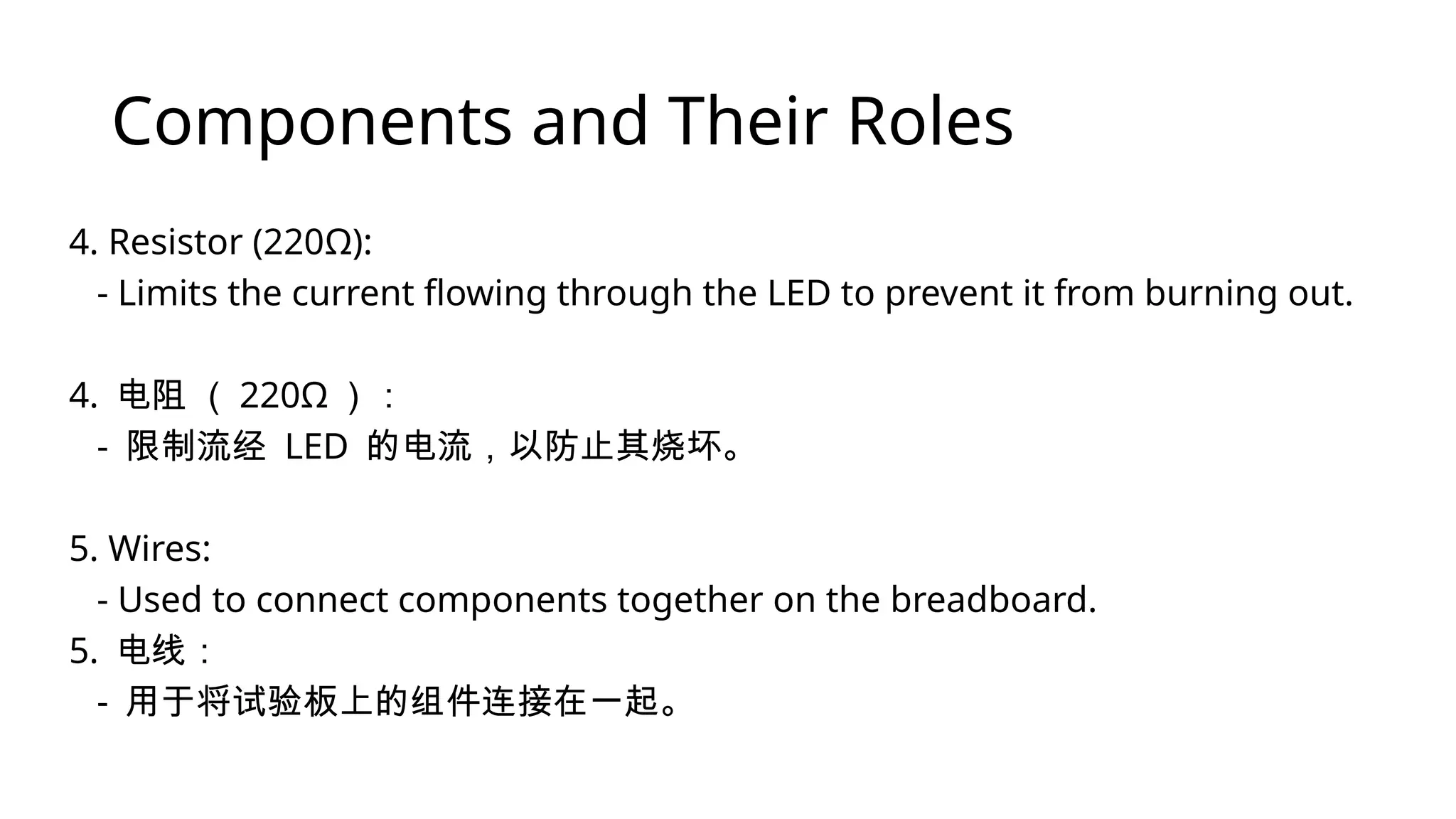 Components and Their Roles 4. Resistor (220Ω): - Limits the current flowing through the LED to prevent it from burning out. 4. 电阻 （ 220Ω ）： - 限制流经 LED 的电流，以防止其烧坏。 5. Wires: - Used to connect components together on the breadboard. 5. 电线： - 用于将试验板上的组件连接在一起。 