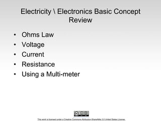 This work is licensed under a Creative Commons Attribution-ShareAlike 3.0 United States License.
Electricity  Electronics Basic Concept
Review
• Ohms Law
• Voltage
• Current
• Resistance
• Using a Multi-meter
 