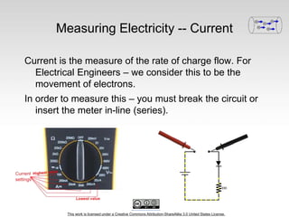 This work is licensed under a Creative Commons Attribution-ShareAlike 3.0 United States License.
Measuring Electricity -- Current
Current is the measure of the rate of charge flow. For
Electrical Engineers – we consider this to be the
movement of electrons.
In order to measure this – you must break the circuit or
insert the meter in-line (series).
 