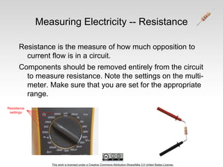 This work is licensed under a Creative Commons Attribution-ShareAlike 3.0 United States License.
Measuring Electricity -- Resistance
Resistance is the measure of how much opposition to
current flow is in a circuit.
Components should be removed entirely from the circuit
to measure resistance. Note the settings on the multi-
meter. Make sure that you are set for the appropriate
range.
Resistance
settings
 