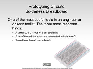 This work is licensed under a Creative Commons Attribution-ShareAlike 3.0 United States License.
Prototyping Circuits
Solderless Breadboard
One of the most useful tools in an engineer or
Maker’s toolkit. The three most important
things:
• A breadboard is easier than soldering
• A lot of those little holes are connected, which ones?
• Sometimes breadboards break
 