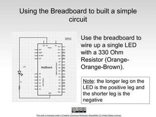 This work is licensed under a Creative Commons Attribution-ShareAlike 3.0 United States License.
Using the Breadboard to built a simple
circuit
Use the breadboard to
wire up a single LED
with a 330 Ohm
Resistor (Orange-
Orange-Brown).
Note: the longer leg on the
LED is the positive leg and
the shorter leg is the
negative
 