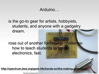 This work is licensed under a Creative Commons Attribution-ShareAlike 3.0 United States License.
Arduino…
is the go-to gear for artists, hobbyists,
students, and anyone with a gadgetry
dream.
rose out of another formidable challenge:
how to teach students to create
electronics, fast.
http://spectrum.ieee.org/geek-life/hands-on/the-making-of-arduino
 