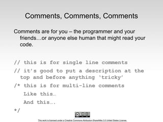 This work is licensed under a Creative Commons Attribution-ShareAlike 3.0 United States License.
Comments, Comments, Comments
Comments are for you – the programmer and your
friends…or anyone else human that might read your
code.
// this is for single line comments
// it’s good to put a description at the
top and before anything ‘tricky’
/* this is for multi-line comments
Like this…
And this….
*/
 