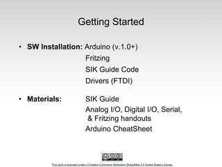 This work is licensed under a Creative Commons Attribution-ShareAlike 3.0 United States License.
Getting Started
• SW Installation: Arduino (v.1.0+)
Fritzing
SIK Guide Code
Drivers (FTDI)
• Materials: SIK Guide
Analog I/O, Digital I/O, Serial,
& Fritzing handouts
Arduino CheatSheet
 