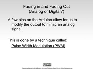 This work is licensed under a Creative Commons Attribution-ShareAlike 3.0 United States License.
Fading in and Fading Out
(Analog or Digital?)
A few pins on the Arduino allow for us to
modify the output to mimic an analog
signal.
This is done by a technique called:
Pulse Width Modulation (PWM)
 
