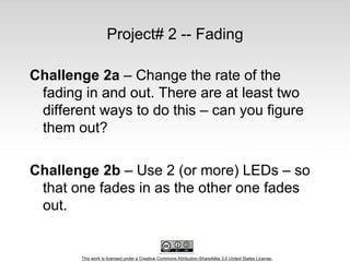 This work is licensed under a Creative Commons Attribution-ShareAlike 3.0 United States License.
Project# 2 -- Fading
Challenge 2a – Change the rate of the
fading in and out. There are at least two
different ways to do this – can you figure
them out?
Challenge 2b – Use 2 (or more) LEDs – so
that one fades in as the other one fades
out.
 