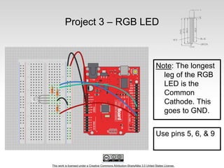This work is licensed under a Creative Commons Attribution-ShareAlike 3.0 United States License.
Project 3 – RGB LED
Note: The longest
leg of the RGB
LED is the
Common
Cathode. This
goes to GND.
Use pins 5, 6, & 9
 