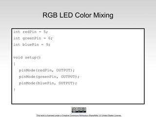 This work is licensed under a Creative Commons Attribution-ShareAlike 3.0 United States License.
RGB LED Color Mixing
int redPin = 5;
int greenPin = 6;
int bluePin = 9;
void setup()
{
pinMode(redPin, OUTPUT);
pinMode(greenPin, OUTPUT);
pinMode(bluePin, OUTPUT);
}
 