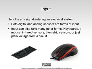 This work is licensed under a Creative Commons Attribution-ShareAlike 3.0 United States License.
Input
Input is any signal entering an electrical system.
• Both digital and analog sensors are forms of input
• Input can also take many other forms: Keyboards, a
mouse, infrared sensors, biometric sensors, or just
plain voltage from a circuit
 