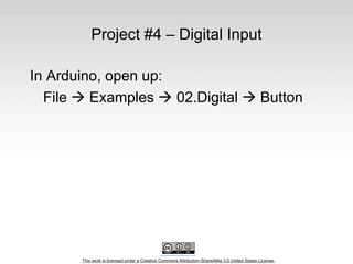 This work is licensed under a Creative Commons Attribution-ShareAlike 3.0 United States License.
Project #4 – Digital Input
In Arduino, open up:
File  Examples  02.Digital  Button
 