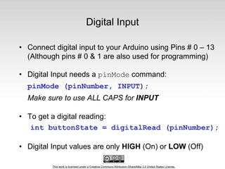 This work is licensed under a Creative Commons Attribution-ShareAlike 3.0 United States License.
Digital Input
• Connect digital input to your Arduino using Pins # 0 – 13
(Although pins # 0 & 1 are also used for programming)
• Digital Input needs a pinMode command:
pinMode (pinNumber, INPUT);
Make sure to use ALL CAPS for INPUT
• To get a digital reading:
int buttonState = digitalRead (pinNumber);
• Digital Input values are only HIGH (On) or LOW (Off)
 