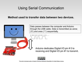 This work is licensed under a Creative Commons Attribution-ShareAlike 3.0 United States License.
Using Serial Communication
Method used to transfer data between two devices.
Arduino dedicates Digital I/O pin # 0 to
receiving and Digital I/O pin #1 to transmit.
Data passes between the computer and Arduino
through the USB cable. Data is transmitted as zeros
(‘0’) and ones (‘1’) sequentially.
 