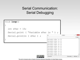 This work is licensed under a Creative Commons Attribution-ShareAlike 3.0 United States License.
Serial Communication:
Serial Debugging
void loop()
{
int xVar = 10;
Serial.print ( “Variable xVar is “ ) ;
Serial.println ( xVar ) ;
}
 