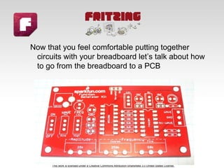 This work is licensed under a Creative Commons Attribution-ShareAlike 3.0 United States License.
Now that you feel comfortable putting together
circuits with your breadboard let’s talk about how
to go from the breadboard to a PCB
 