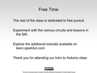 This work is licensed under a Creative Commons Attribution-ShareAlike 3.0 United States License.
Free Time
The rest of the class is dedicated to free pursuit
Experiment with the various circuits and lessons in
the SIK.
Explore the additional tutorials available on
learn.sparkfun.com
Thank you for attending our Intro to Arduino class
 