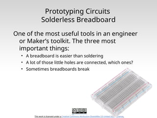 This work is licensed under a Creative Commons Attribution-ShareAlike 3.0 United States License.
Prototyping Circuits
Solderless Breadboard
One of the most useful tools in an engineer
or Maker’s toolkit. The three most
important things:
• A breadboard is easier than soldering
• A lot of those little holes are connected, which ones?
• Sometimes breadboards break
 