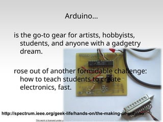 This work is licensed under a Creative Commons Attribution-ShareAlike 3.0 United States License.
Arduino…
is the go-to gear for artists, hobbyists,
students, and anyone with a gadgetry
dream.
rose out of another formidable challenge:
how to teach students to create
electronics, fast.
http://spectrum.ieee.org/geek-life/hands-on/the-making-of-arduino
 