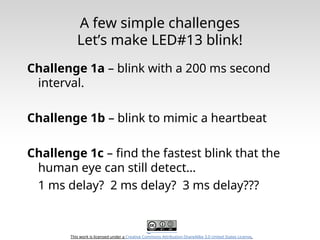This work is licensed under a Creative Commons Attribution-ShareAlike 3.0 United States License.
A few simple challenges
Let’s make LED#13 blink!
Challenge 1a – blink with a 200 ms second
interval.
Challenge 1b – blink to mimic a heartbeat
Challenge 1c – find the fastest blink that the
human eye can still detect…
1 ms delay? 2 ms delay? 3 ms delay???
 