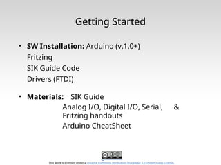 This work is licensed under a Creative Commons Attribution-ShareAlike 3.0 United States License.
Getting Started
• SW Installation: Arduino (v.1.0+)
Fritzing
SIK Guide Code
Drivers (FTDI)
• Materials: SIK Guide
Analog I/O, Digital I/O, Serial, &
Fritzing handouts
Arduino CheatSheet
 