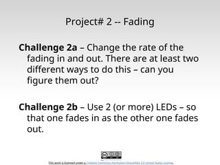 This work is licensed under a Creative Commons Attribution-ShareAlike 3.0 United States License.
Project# 2 -- Fading
Challenge 2a – Change the rate of the
fading in and out. There are at least two
different ways to do this – can you
figure them out?
Challenge 2b – Use 2 (or more) LEDs – so
that one fades in as the other one fades
out.
 