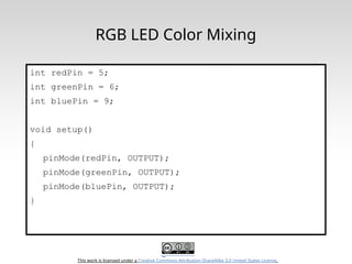 This work is licensed under a Creative Commons Attribution-ShareAlike 3.0 United States License.
RGB LED Color Mixing
int redPin = 5;
int greenPin = 6;
int bluePin = 9;
void setup()
{
pinMode(redPin, OUTPUT);
pinMode(greenPin, OUTPUT);
pinMode(bluePin, OUTPUT);
}
 