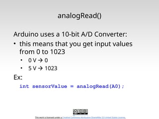 This work is licensed under a Creative Commons Attribution-ShareAlike 3.0 United States License.
analogRead()
Arduino uses a 10-bit A/D Converter:
• this means that you get input values
from 0 to 1023
• 0 V  0
• 5 V  1023
Ex:
int sensorValue = analogRead(A0);
 