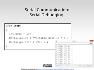 This work is licensed under a Creative Commons Attribution-ShareAlike 3.0 United States License.
Serial Communication:
Serial Debugging
void loop()
{
int xVar = 10;
Serial.print ( “Variable xVar is “ ) ;
Serial.println ( xVar ) ;
}
 
