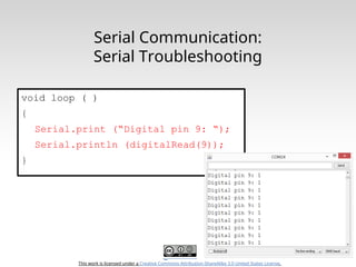 This work is licensed under a Creative Commons Attribution-ShareAlike 3.0 United States License.
Serial Communication:
Serial Troubleshooting
void loop ( )
{
Serial.print (“Digital pin 9: “);
Serial.println (digitalRead(9));
}
 
