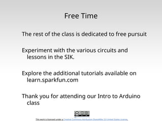 This work is licensed under a Creative Commons Attribution-ShareAlike 3.0 United States License.
Free Time
The rest of the class is dedicated to free pursuit
Experiment with the various circuits and
lessons in the SIK.
Explore the additional tutorials available on
learn.sparkfun.com
Thank you for attending our Intro to Arduino
class
 