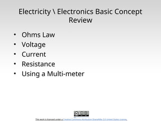 This work is licensed under a Creative Commons Attribution-ShareAlike 3.0 United States License.
Electricity  Electronics Basic Concept
Review
• Ohms Law
• Voltage
• Current
• Resistance
• Using a Multi-meter
 