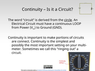 This work is licensed under a Creative Commons Attribution-ShareAlike 3.0 United States License.
Continuity – Is it a Circuit?
The word “circuit” is derived from the circle. An
Electrical Circuit must have a continuous LOOP
from Power (Vcc) to Ground (GND).
Continuity is important to make portions of circuits
are connect. Continuity is the simplest and
possibly the most important setting on your multi-
meter. Sometimes we call this “ringing out” a
circuit.
 