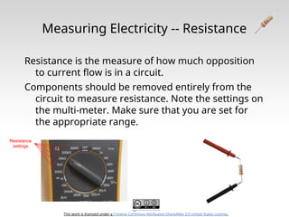 This work is licensed under a Creative Commons Attribution-ShareAlike 3.0 United States License.
Measuring Electricity -- Resistance
Resistance is the measure of how much opposition
to current flow is in a circuit.
Components should be removed entirely from the
circuit to measure resistance. Note the settings on
the multi-meter. Make sure that you are set for
the appropriate range.
Resistance
settings
 