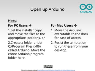 This work is licensed under a Creative Commons Attribution-ShareAlike 3.0 United States License.
Open up Arduino
Hints:
For PC Users 
1.Let the installer copy
and move the files to the
appropriate locations, or
2.Create a folder under
C:Program Files (x86)
called Arduino. Move the
entire Arduino program
folder here.
For Mac Users 
1. Move the Arduino
executable to the dock
for ease of access.
2. Resist the temptation
to run these from your
desktop.
 