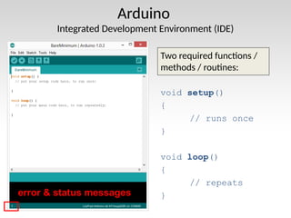 Arduino
Integrated Development Environment (IDE)
Two required functions /
methods / routines:
void setup()
{
// runs once
}
void loop()
{
// repeats
}
error & status messages
 