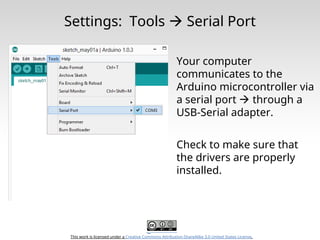 This work is licensed under a Creative Commons Attribution-ShareAlike 3.0 United States License.
Settings: Tools  Serial Port
Your computer
communicates to the
Arduino microcontroller via
a serial port  through a
USB-Serial adapter.
Check to make sure that
the drivers are properly
installed.
 