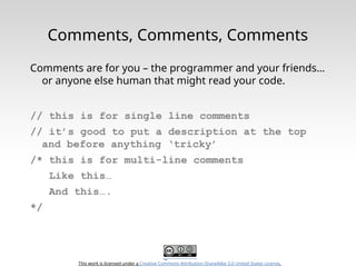 This work is licensed under a Creative Commons Attribution-ShareAlike 3.0 United States License.
Comments, Comments, Comments
Comments are for you – the programmer and your friends…
or anyone else human that might read your code.
// this is for single line comments
// it’s good to put a description at the top
and before anything ‘tricky’
/* this is for multi-line comments
Like this…
And this….
*/
 